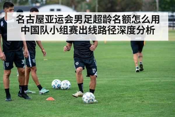 名古屋亚运会男足超龄名额怎么用 中国队小组赛出线路径深度分析