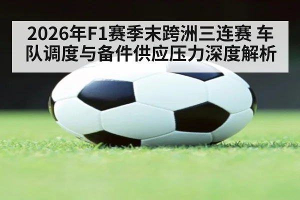 2026年F1赛季末跨洲三连赛 车队调度与备件供应压力深度解析